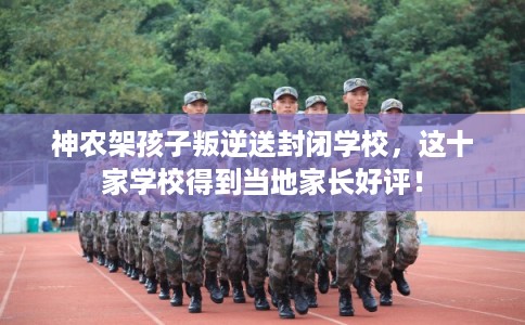 神农架孩子叛逆送封闭学校，这十家学校得到当地家长好评！