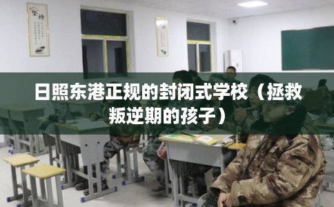 日照东港正规的封闭式学校（拯救叛逆期的孩子）