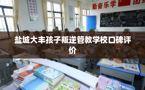 盐城大丰孩子叛逆管教学校口碑评价