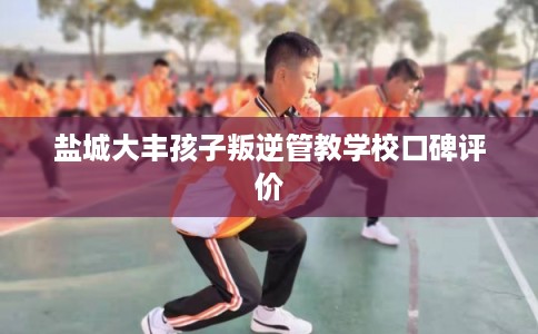 盐城大丰孩子叛逆管教学校口碑评价