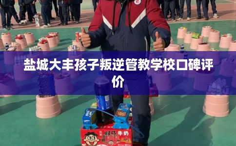 盐城大丰孩子叛逆管教学校口碑评价