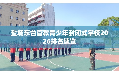 盐城东台管教青少年封闭式学校2026排名速览