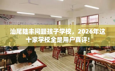 汕尾陆丰问题孩子学校，2026年这十家学校全是用户真评!