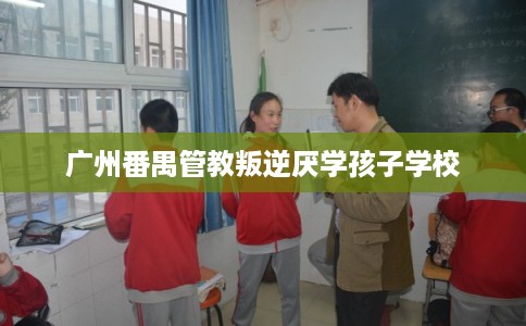 广州番禺管教叛逆厌学孩子学校