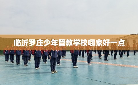 临沂罗庄少年管教学校哪家好一点