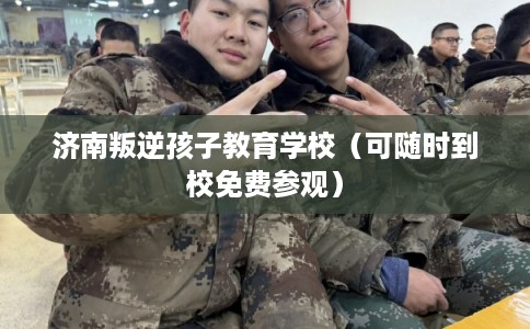 济南叛逆孩子教育学校（可随时到校免费参观）