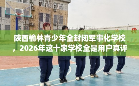 陕西榆林青少年全封闭军事化学校，2026年这十家学校全是用户真评!