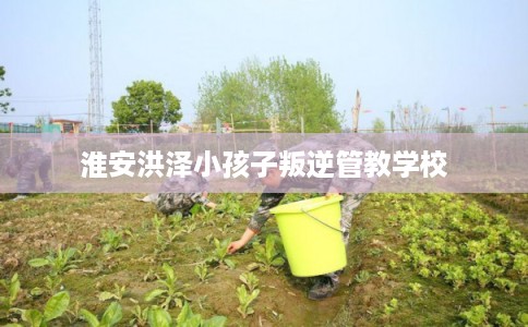 淮安洪泽小孩子叛逆管教学校