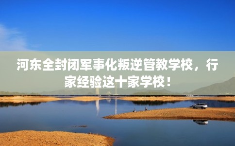 河东全封闭军事化叛逆管教学校,行家经验这十家学校! 河东全封闭军事化叛逆管教学校,行家经验这十家学校!