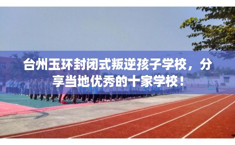 台州玉环封闭式叛逆孩子学校，分享当地优秀的十家学校！