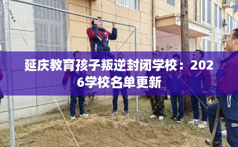 延庆教育孩子叛逆封闭学校:2026学校名单更新 延庆教育孩子叛逆封闭学校:2026学校名单更新