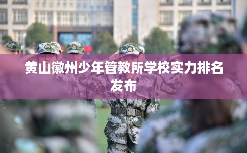 黄山徽州少年管教所学校实力排名发布