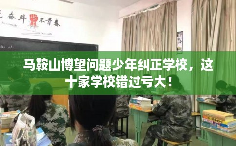 马鞍山博望问题少年纠正学校，这十家学校错过亏大！