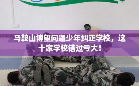 马鞍山博望问题少年纠正学校，这十家学校错过亏大！