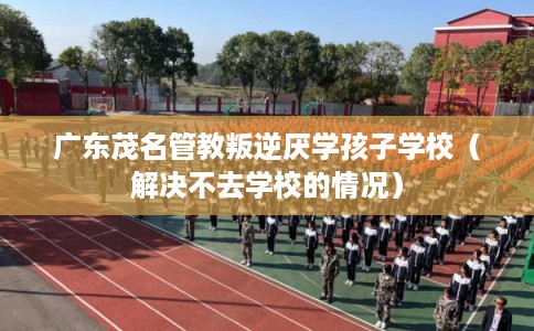 广东茂名管教叛逆厌学孩子学校（解决不去学校的情况）