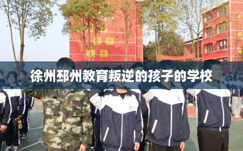 徐州邳州教育叛逆的孩子的学校