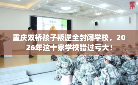 重庆双桥孩子叛逆全封闭学校，2026年这十家学校错过亏大！