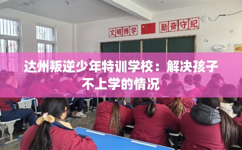 达州叛逆少年特训学校：解决孩子不上学的情况