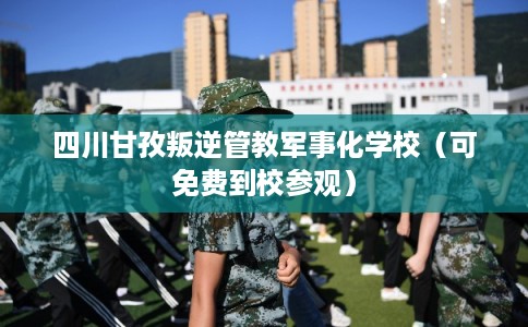 四川甘孜叛逆管教军事化学校（可免费到校参观）