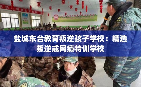 盐城东台教育叛逆孩子学校：精选叛逆戒网瘾特训学校