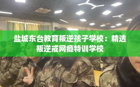 盐城东台教育叛逆孩子学校：精选叛逆戒网瘾特训学校