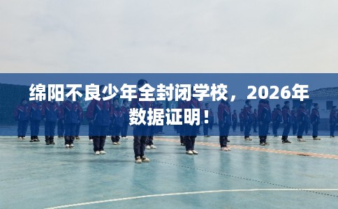绵阳不良少年全封闭学校，2026年数据证明！