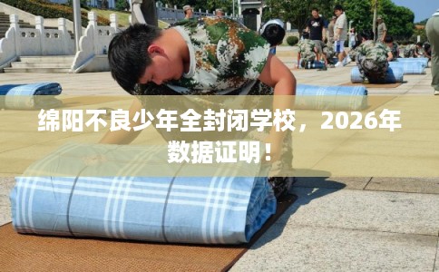 绵阳不良少年全封闭学校，2026年数据证明！