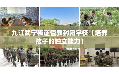 九江武宁叛逆管教封闭学校(培养孩子的独立能力) 九江武宁叛逆管教封闭学校(培养孩子的独立能力)