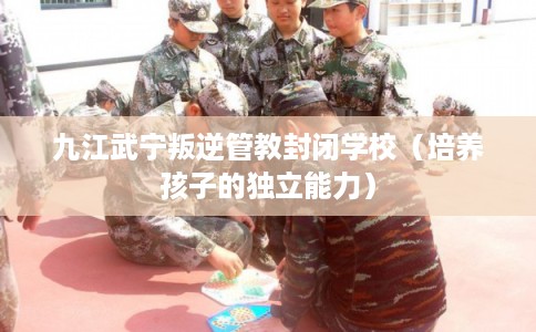 九江武宁叛逆管教封闭学校（培养孩子的独立能力）