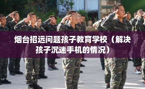 烟台招远问题孩子教育学校（解决孩子沉迷手机的情况）