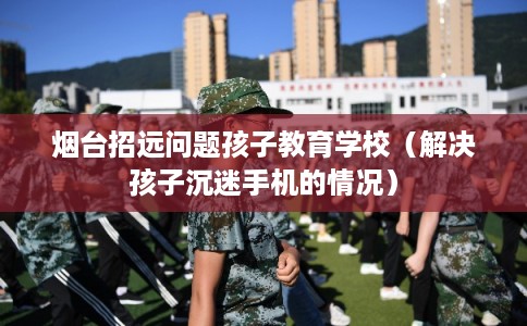 烟台招远问题孩子教育学校（解决孩子沉迷手机的情况）
