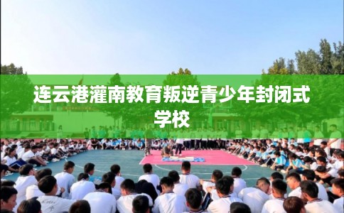 连云港灌南教育叛逆青少年封闭式学校