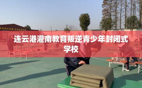 连云港灌南教育叛逆青少年封闭式学校