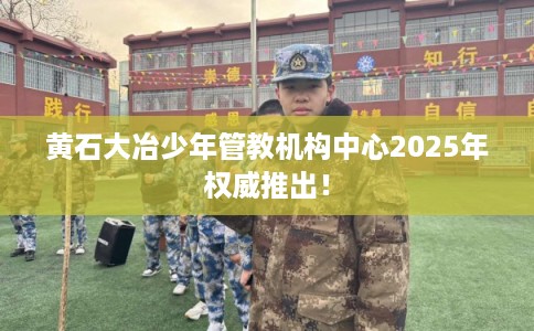 黄石大冶少年管教机构中心2025年权威推出！