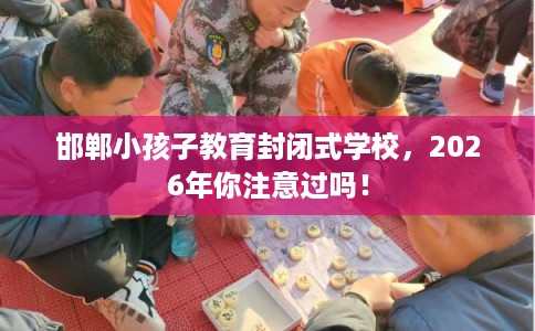 邯郸小孩子教育封闭式学校，2026年你注意过吗！