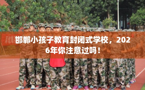 邯郸小孩子教育封闭式学校，2026年你注意过吗！