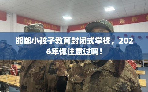 邯郸小孩子教育封闭式学校，2026年你注意过吗！