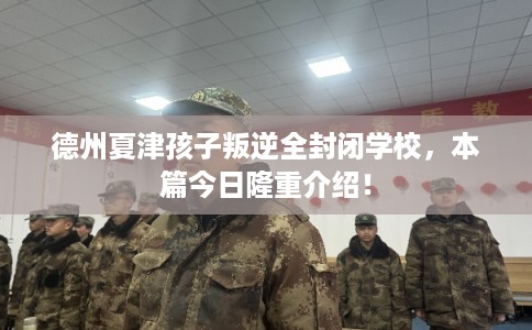 德州夏津孩子叛逆全封闭学校，本篇今日隆重介绍！