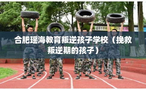 合肥瑶海教育叛逆孩子学校（挽救叛逆期的孩子）