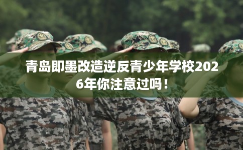 青岛即墨改造逆反青少年学校2026年你注意过吗！