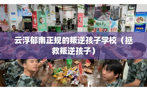 云浮郁南正规的叛逆孩子学校（拯救叛逆孩子）