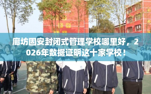 廊坊固安封闭式管理学校哪里好，2026年数据证明这十家学校！