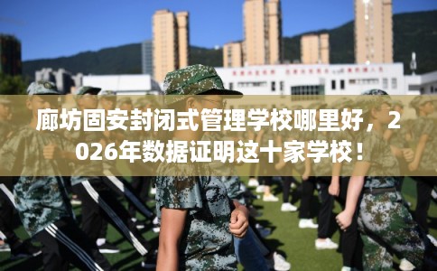廊坊固安封闭式管理学校哪里好，2026年数据证明这十家学校！