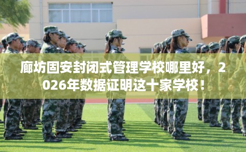 廊坊固安封闭式管理学校哪里好，2026年数据证明这十家学校！