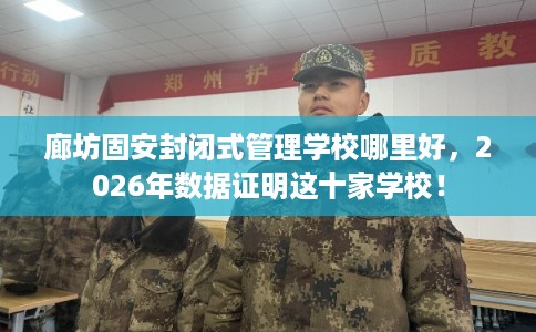 廊坊固安封闭式管理学校哪里好，2026年数据证明这十家学校！