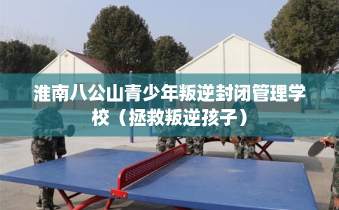 淮南八公山青少年叛逆封闭管理学校(拯救叛逆孩子) 淮南八公山青少年叛逆封闭管理学校(拯救叛逆孩子)