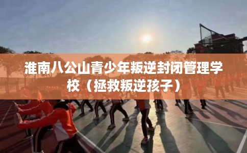 淮南八公山青少年叛逆封闭管理学校(拯救叛逆孩子) 淮南八公山青少年叛逆封闭管理学校(拯救叛逆孩子)