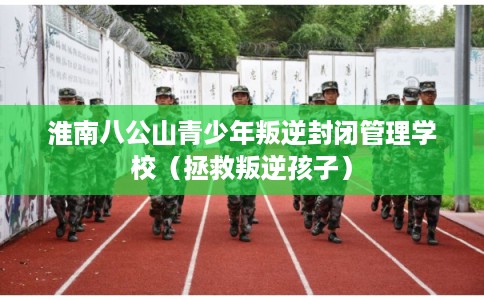 淮南八公山青少年叛逆封闭管理学校(拯救叛逆孩子) 淮南八公山青少年叛逆封闭管理学校(拯救叛逆孩子)