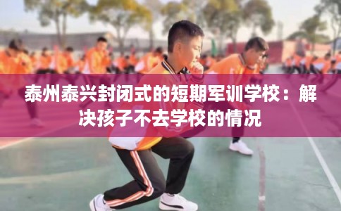 泰州泰兴封闭式的短期军训学校：解决孩子不去学校的情况