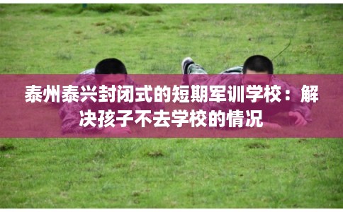 泰州泰兴封闭式的短期军训学校：解决孩子不去学校的情况
